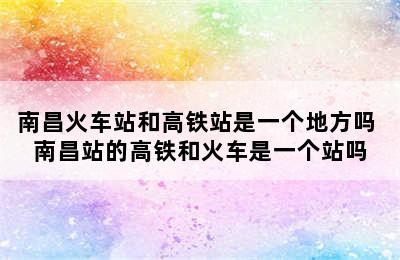 南昌火车站和高铁站是一个地方吗 南昌站的高铁和火车是一个站吗